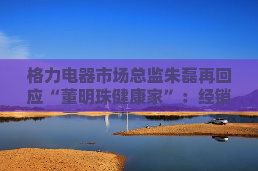 格力电器市场总监朱磊再回应“董明珠健康家”：经销商反应很积极，今年计划改造3000家门店