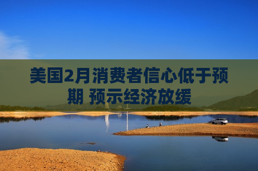 美国2月消费者信心低于预期 预示经济放缓