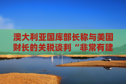 澳大利亚国库部长称与美国财长的关税谈判“非常有建设性”