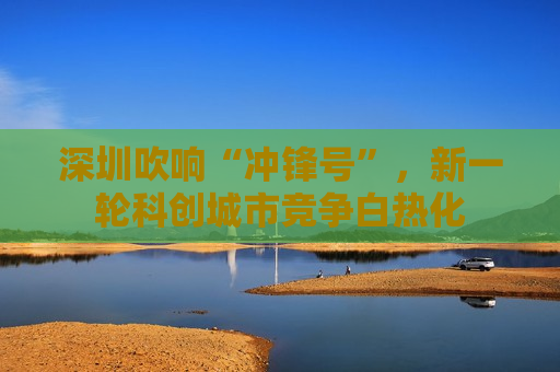 深圳吹响“冲锋号”，新一轮科创城市竞争白热化