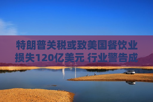 特朗普关税或致美国餐饮业损失120亿美元 行业警告成本转嫁恐推升价格