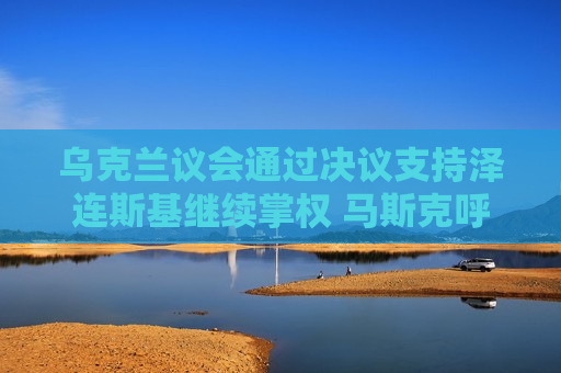 乌克兰议会通过决议支持泽连斯基继续掌权 马斯克呼吁该国举行大选