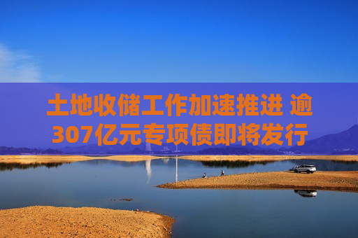 土地收储工作加速推进 逾307亿元专项债即将发行