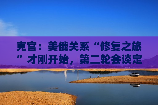 克宫：美俄关系“修复之旅”才刚开始，第二轮会谈定于本周末！