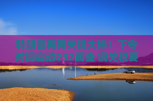 特朗普再舞关税大棒！下令对铜启动232调查 铜关税要来了？