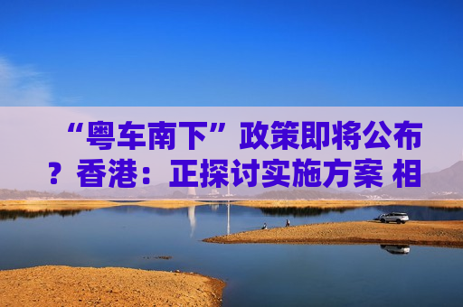 “粤车南下”政策即将公布？香港：正探讨实施方案 相关安排预期会适时公布