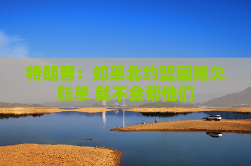 特朗普：如果北约盟国拖欠账单 就不会帮他们