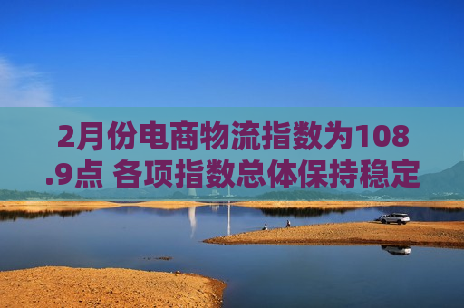 2月份电商物流指数为108.9点 各项指数总体保持稳定  第1张