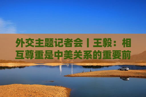 外交主题记者会丨王毅：相互尊重是中美关系的重要前提