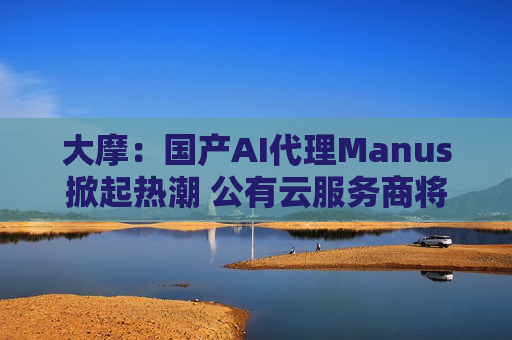 大摩：国产AI *** Manus掀起热潮 公有云服务商将受惠 对腾讯、阿里影响正面