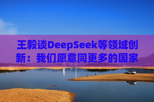 王毅谈DeepSeek等领域创新：我们愿意同更多的国家分享创新成果，同大家一起追逐星辰大海