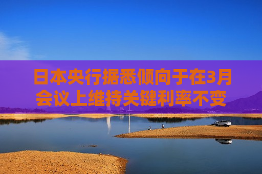 日本央行据悉倾向于在3月会议上维持关键利率不变
