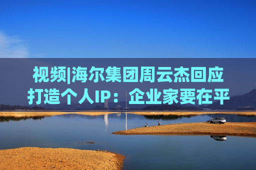 视频|海尔集团周云杰回应打造个人IP：企业家要在平台上更好地和网友互动