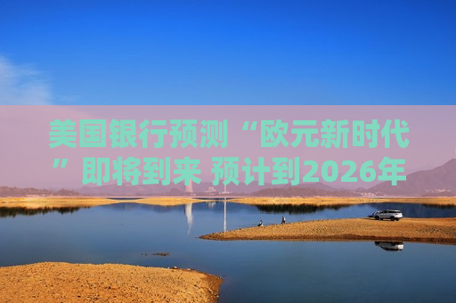 美国银行预测“欧元新时代”即将到来 预计到2026年底前将达到1.20美元