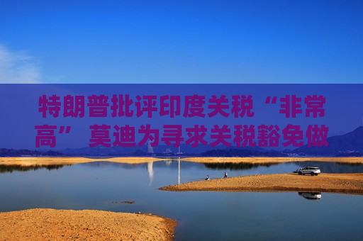 特朗普批评印度关税“非常高” 莫迪为寻求关税豁免做出诸多让步