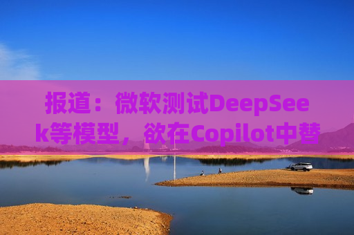 报道：微软测试DeepSeek等模型，欲在Copilot中替代OpenAI