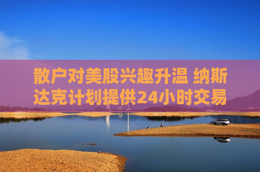 散户对美股兴趣升温 纳斯达克计划提供24小时交易