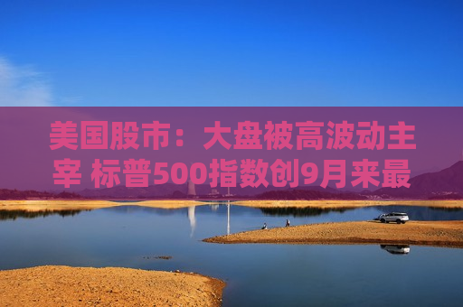 美国股市：大盘被高波动主宰 标普500指数创9月来最差周表现