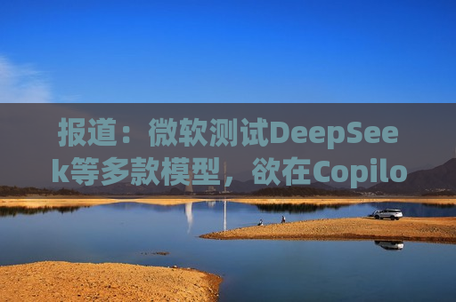 报道：微软测试DeepSeek等多款模型，欲在Copilot中替代OpenAI