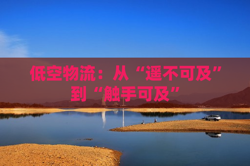低空物流：从“遥不可及”到“触手可及”