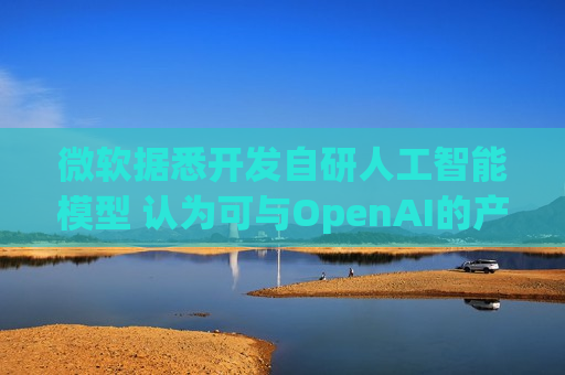 微软据悉开发自研人工智能模型 认为可与OpenAI的产品媲美