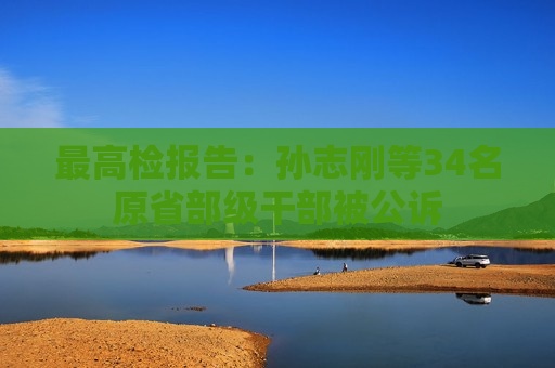 更高检报告：孙志刚等34名原省部级干部被公诉