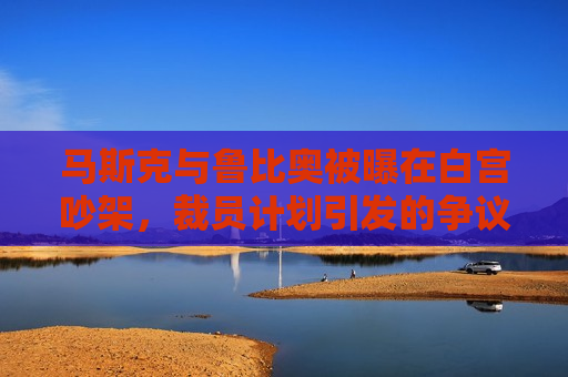 马斯克与鲁比奥被曝在白宫吵架，裁员计划引发的争议加剧