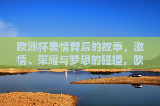 欧洲杯表情背后的故事， *** 、荣耀与梦想的碰撞，欧洲杯表情背后的故事， *** 、荣耀与梦想交织，欧洲杯表情背后的故事， *** 、荣耀与梦想的交织