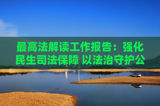 更高法解读工作报告：强化民生司法保障 以法治守护公平正义