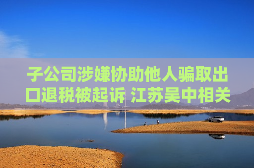 子公司涉嫌协助他人骗取出口退税被起诉 江苏吴中相关负责人：目前无更多信息