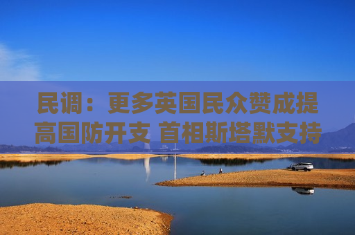 民调：更多英国民众赞成提高国防开支 首相斯塔默支持率亦有上升