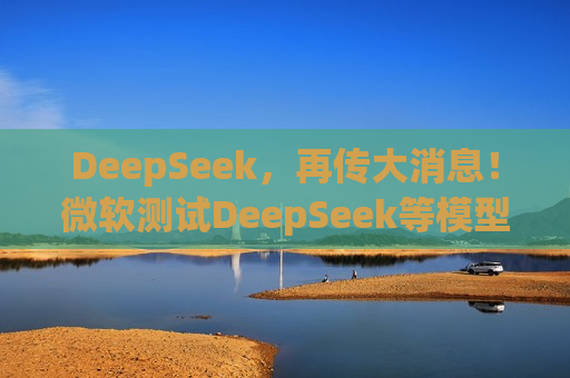 DeepSeek，再传大消息！微软测试DeepSeek等模型，直面OpenAI！Manus爆火！能否“接力DeepSeek”？