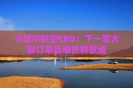 卡塔尔航空CEO：下一笔大额订单后增长将放缓