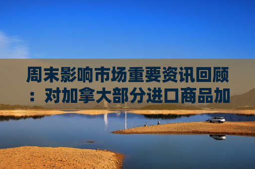 周末影响市场重要资讯回顾：对加拿大部分进口商品加征关税 住宅层高标准将提高到不低于3米