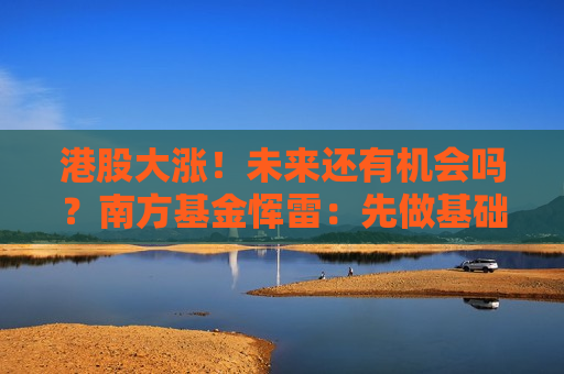 港股大涨！未来还有机会吗？南方基金恽雷：先做基础题，再做附加题
