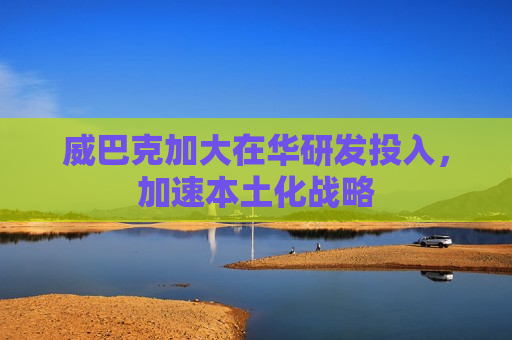 威巴克加大在华研发投入，加速本土化战略