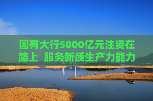 国有大行5000亿元注资在路上  服务新质生产力能力再增强