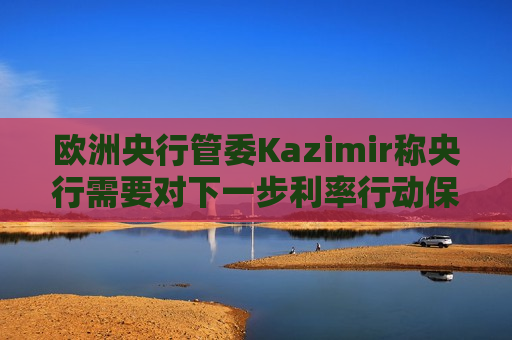 欧洲央行管委Kazimir称央行需要对下一步利率行动保持开放心态