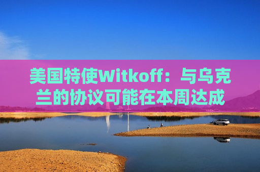 美国特使Witkoff：与乌克兰的协议可能在本周达成