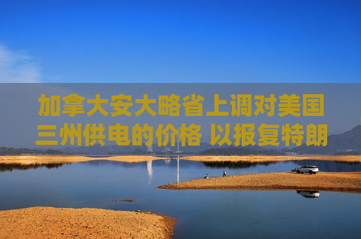 加拿大安大略省上调对美国三州供电的价格 以报复特朗普的关税行动