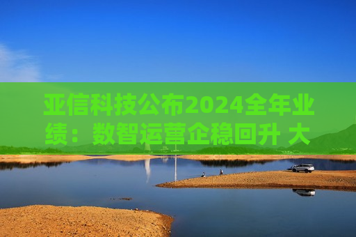 亚信科技公布2024全年业绩：数智运营企稳回升 大模型交付业务起势