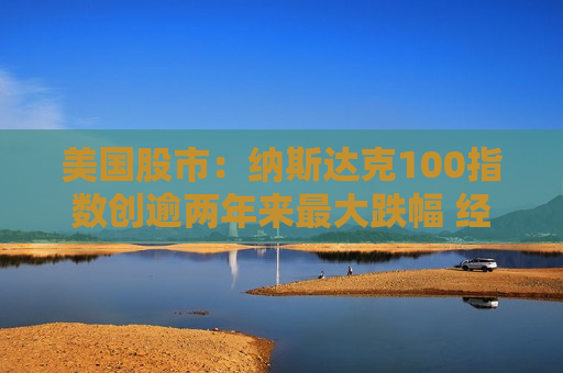 美国股市：纳斯达克100指数创逾两年来更大跌幅 经济担忧笼罩市场