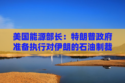 美国能源部长：特朗普 *** 准备执行对伊朗的石油制裁