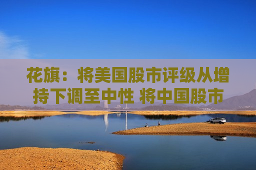 花旗：将美国股市评级从增持下调至中性 将中国股市评级上调至增持