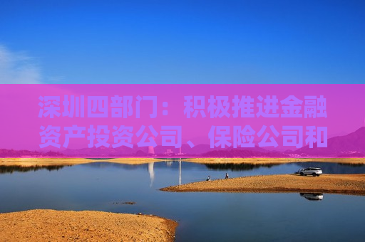 深圳四部门：积极推进金融资产投资公司、保险公司和资产管理机构参与创业投资