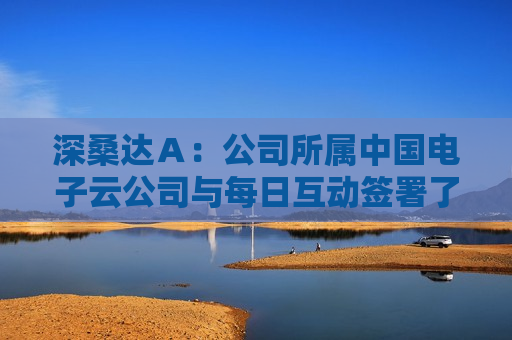 深桑达Ａ：公司所属中国电子云公司与每日互动签署了战略合作协议