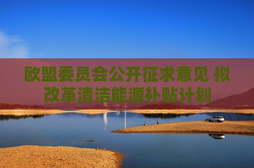 欧盟委员会公开征求意见 拟改革清洁能源补贴计划