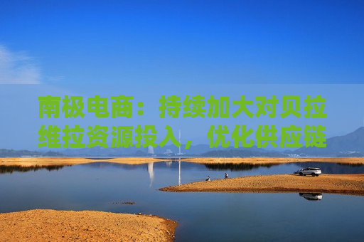 南极电商：持续加大对贝拉维拉资源投入，优化供应链管理