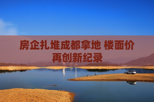 房企扎堆成都拿地 楼面价再创新纪录