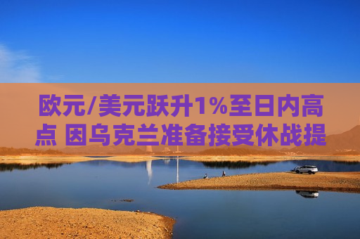 欧元/美元跃升1%至日内高点 因乌克兰准备接受休战提议